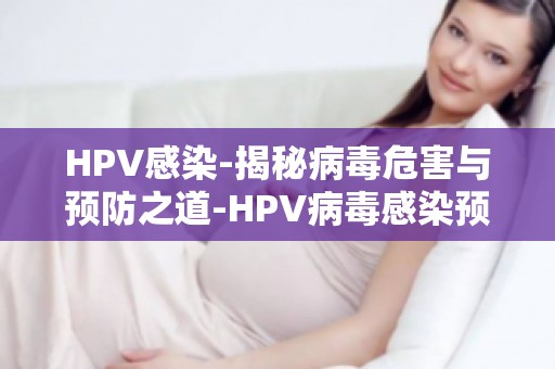 HPV感染-揭秘病毒危害与预防之道-HPV病毒感染预防疫苗,接种指南及注意事项