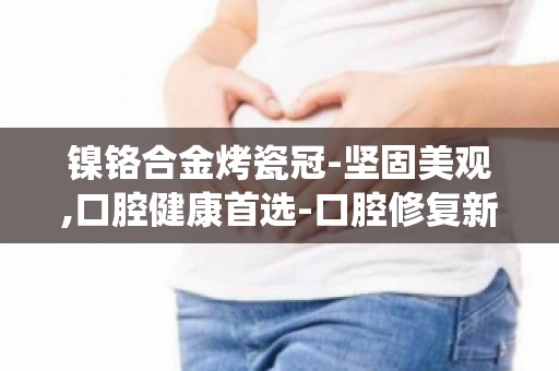 镍铬合金烤瓷冠-坚固美观,口腔健康首选-口腔修复新选择,告别传统修复方式