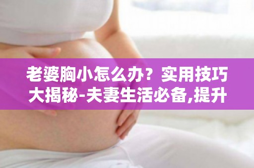 老婆胸小怎么办？实用技巧大揭秘-夫妻生活必备,提升亲密关系