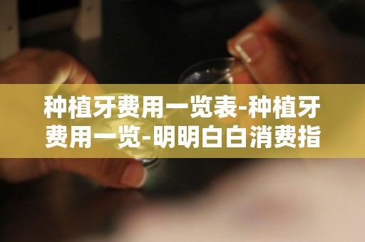 种植牙费用一览表-种植牙费用一览-明明白白消费指南助你精准预算