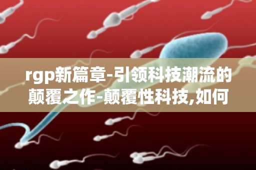 rgp新篇章-引领科技潮流的颠覆之作-颠覆性科技,如何推动产业发展？