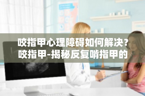 咬指甲心理障碍如何解决？咬指甲-揭秘反复啃指甲的心理障碍为你支招