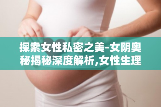 探索女性私密之美-女阴奥秘揭秘深度解析,女性生理健康不容忽视！