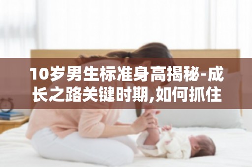 10岁男生标准身高揭秘-成长之路关键时期,如何抓住孩子身高增长黄金期