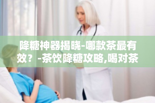 降糖神器揭晓-哪款茶最有效？-茶饮降糖攻略,喝对茶,血糖稳如山