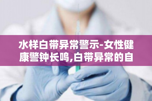 水样白带异常警示-女性健康警钟长鸣,白带异常的自我护理与调养