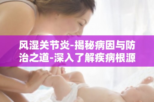 风湿关节炎-揭秘病因与防治之道-深入了解疾病根源,科学应对关节炎