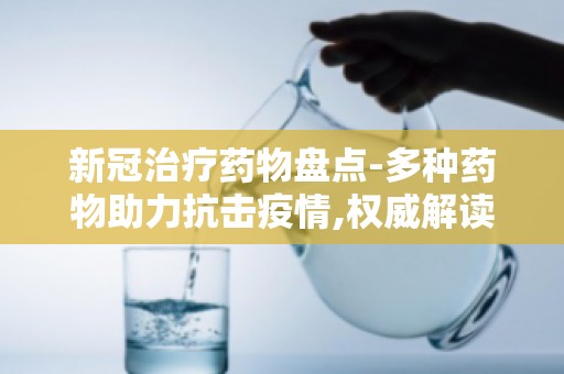 新冠治疗药物盘点-多种药物助力抗击疫情,权威解读药物安全性