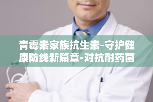 青霉素家族抗生素-守护健康防线新篇章-对抗耐药菌的利器解析