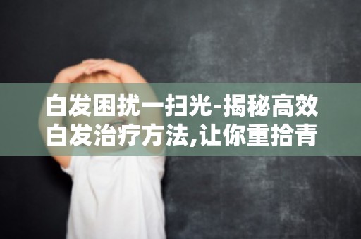 白发困扰一扫光-揭秘高效白发治疗方法,让你重拾青春风采