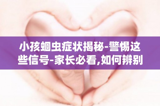 小孩蛔虫症状揭秘-警惕这些信号-家长必看,如何辨别蛔虫症状及治疗