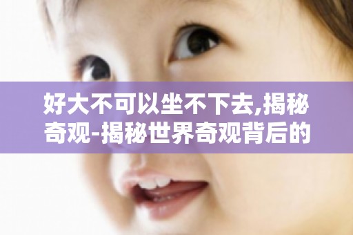 好大不可以坐不下去,揭秘奇观-揭秘世界奇观背后的神秘故事！