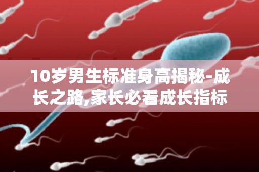 10岁男生标准身高揭秘-成长之路,家长必看成长指标