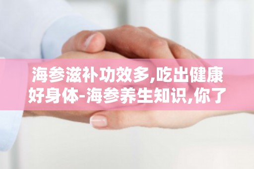 海参滋补功效多,吃出健康好身体-海参养生知识,你了解多少？