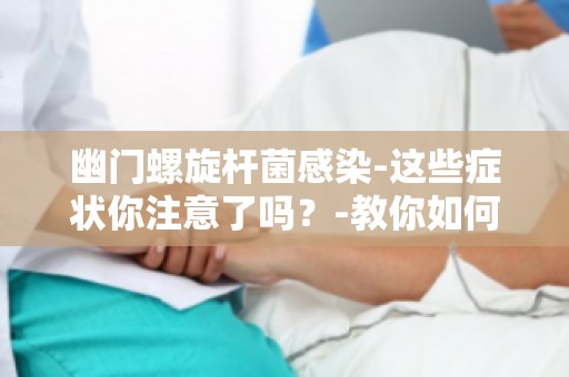 幽门螺旋杆菌感染-这些症状你注意了吗？-教你如何早期识别感染信号