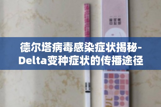 德尔塔病毒感染症状揭秘-Delta变种症状的传播途径及预防方法