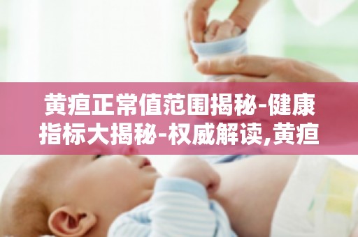 黄疸正常值范围揭秘-健康指标大揭秘-权威解读,黄疸值标准你知多少？