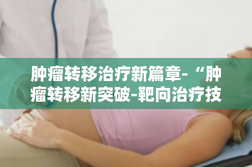 肿瘤转移治疗新篇章-“肿瘤转移新突破-靶向治疗技术革新之路”解读