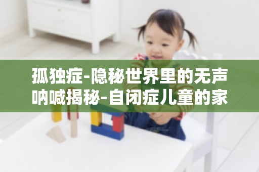 孤独症-隐秘世界里的无声呐喊揭秘-自闭症儿童的家庭教育之道