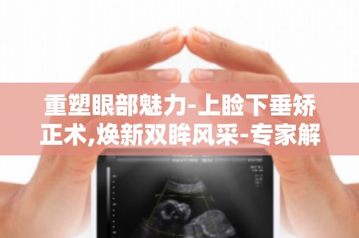 重塑眼部魅力-上睑下垂矫正术,焕新双眸风采-专家解读手术效果与恢复