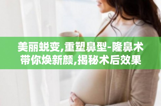 美丽蜕变,重塑鼻型-隆鼻术带你焕新颜,揭秘术后效果