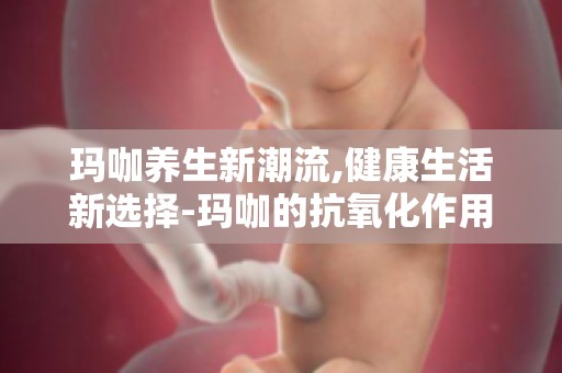 玛咖养生新潮流,健康生活新选择-玛咖的抗氧化作用,延缓衰老,保持年轻态