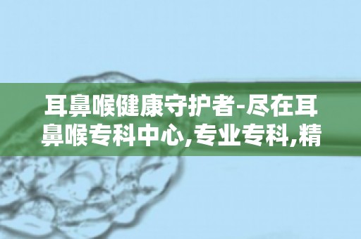 耳鼻喉健康守护者-尽在耳鼻喉专科中心,专业专科,精准诊断治疗