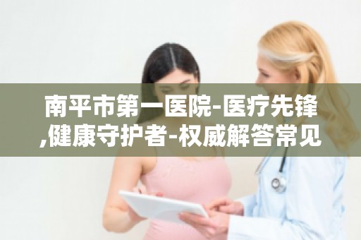 南平市第一医院-医疗先锋,健康守护者-权威解答常见疾病防治
