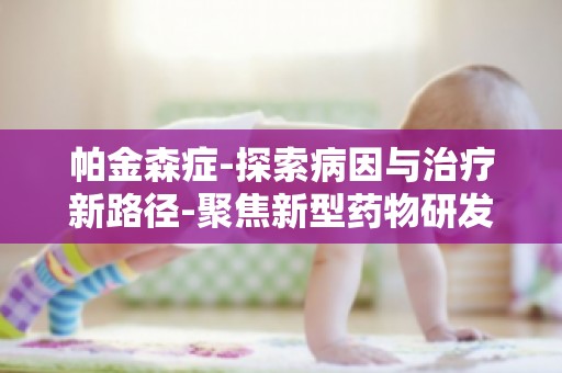 帕金森症-探索病因与治疗新路径-聚焦新型药物研发与临床试验进展