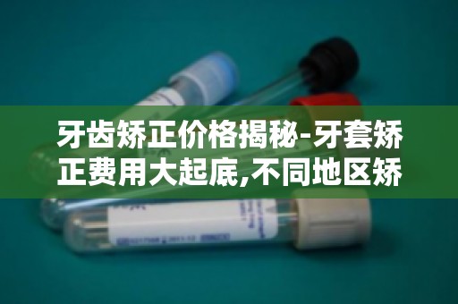 牙齿矫正价格揭秘-牙套矫正费用大起底,不同地区矫正费用差异揭秘