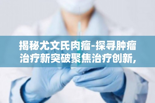 揭秘尤文氏肉瘤-探寻肿瘤治疗新突破聚焦治疗创新,为患者带来希望