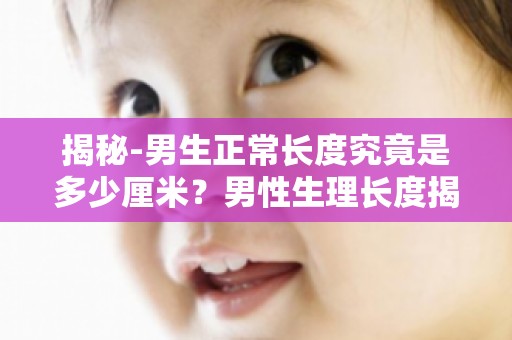 揭秘-男生正常长度究竟是多少厘米？男性生理长度揭秘,权威数据解读