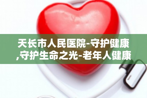 天长市人民医院-守护健康,守护生命之光-老年人健康管理,关爱银发生活