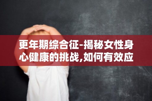 更年期综合征-揭秘女性身心健康的挑战,如何有效应对？