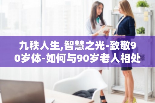 九秩人生,智慧之光-致敬90岁体-如何与90岁老人相处,传承智慧之光？