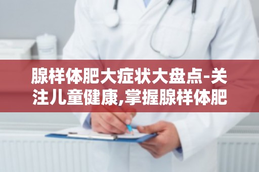 腺样体肥大症状大盘点-关注儿童健康,掌握腺样体肥大的预防和护理知识