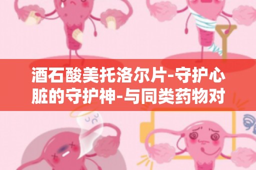 酒石酸美托洛尔片-守护心脏的守护神-与同类药物对比,优势明显