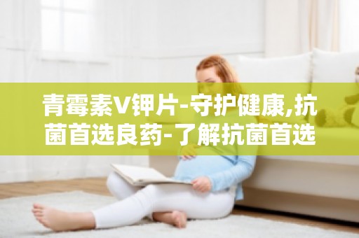 青霉素V钾片-守护健康,抗菌首选良药-了解抗菌首选良药的正确使用方法