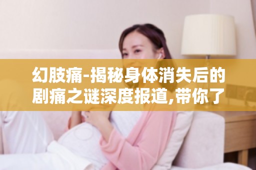 幻肢痛-揭秘身体消失后的剧痛之谜深度报道,带你了解幻肢痛患者的真实感受