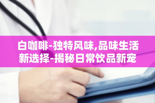 白咖啡-独特风味,品味生活新选择-揭秘日常饮品新宠
