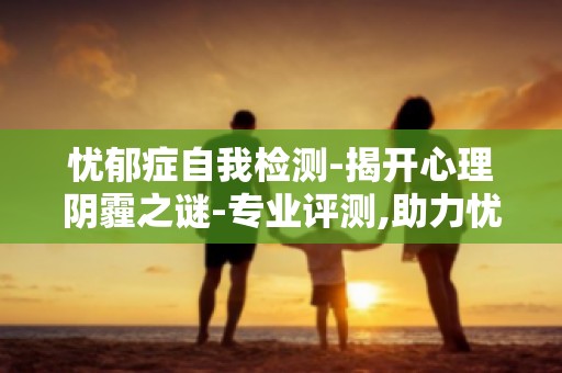 忧郁症自我检测-揭开心理阴霾之谜-专业评测,助力忧郁症康复之路