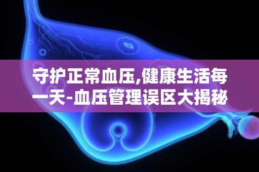 守护正常血压,健康生活每一天-血压管理误区大揭秘,走出健康误区