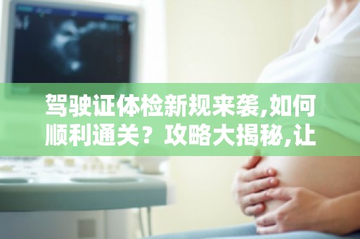 驾驶证体检新规来袭,如何顺利通关？攻略大揭秘,让你轻松应对！