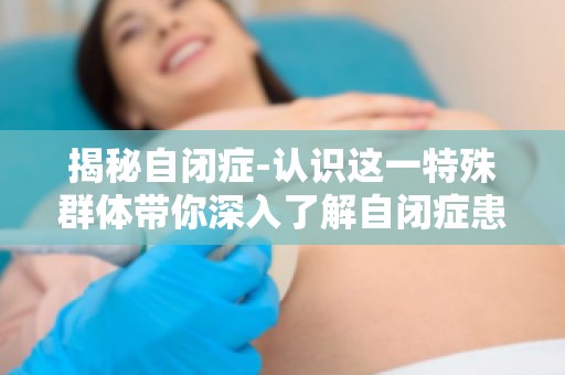 揭秘自闭症-认识这一特殊群体带你深入了解自闭症患者的内心世界