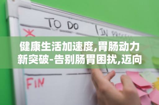 健康生活加速度,胃肠动力新突破-告别肠胃困扰,迈向美好生活