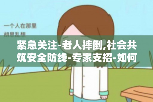 紧急关注-老人摔倒,社会共筑安全防线-专家支招-如何降低老人摔倒风险