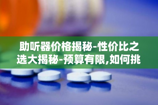助听器价格揭秘-性价比之选大揭秘-预算有限,如何挑选合适助听器？