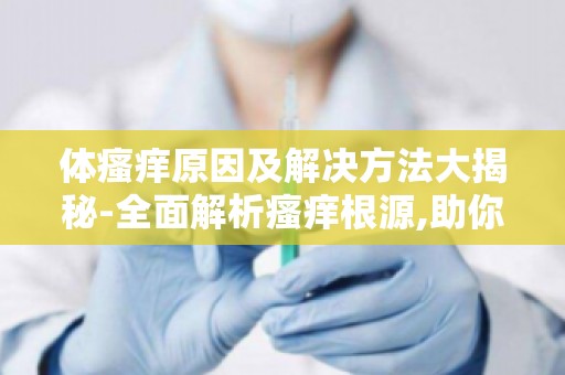 体瘙痒原因及解决方法大揭秘-全面解析瘙痒根源,助你摆脱困扰