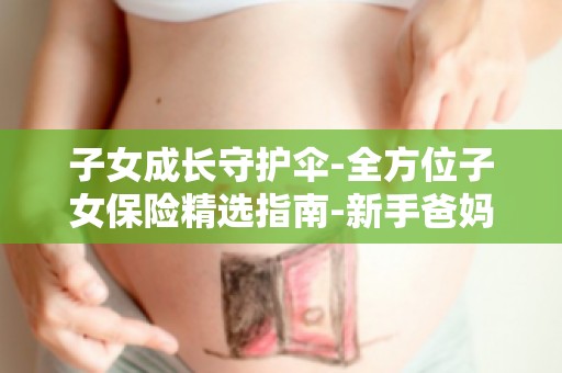 子女成长守护伞-全方位子女保险精选指南-新手爸妈必看-如何为孩子挑选保险