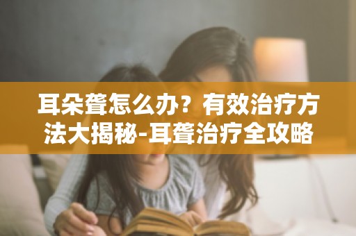 耳朵聋怎么办？有效治疗方法大揭秘-耳聋治疗全攻略,让你不再迷茫